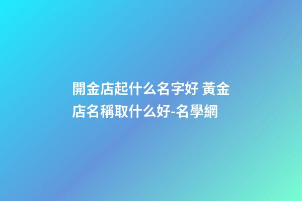 開金店起什么名字好 黃金店名稱取什么好-名學網-第1張-店鋪起名-玄機派